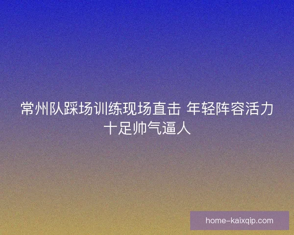 常州队踩场训练现场直击 年轻阵容活力十足帅气逼人