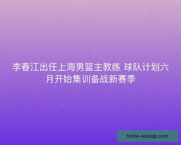 李春江出任上海男篮主教练 球队计划六月开始集训备战新赛季