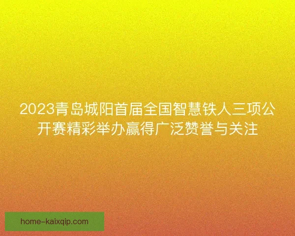 2023青岛城阳首届全国智慧铁人三项公开赛精彩举办赢得广泛赞誉与关注 2023青岛城阳首届全国智慧铁人三项公开赛精彩举办赢得广泛赞誉与关注
