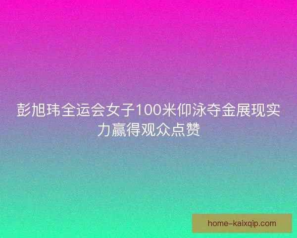 彭旭玮全运会女子100米仰泳夺金展现实力赢得观众点赞