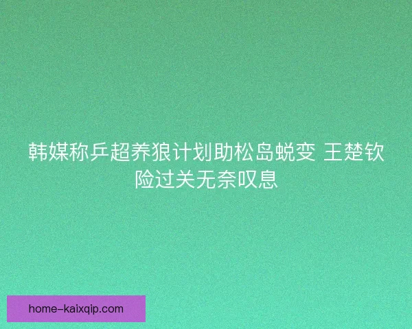 韩媒称乒超养狼计划助松岛蜕变 王楚钦险过关无奈叹息 韩媒称乒超养狼计划助松岛蜕变 王楚钦险过关无奈叹息