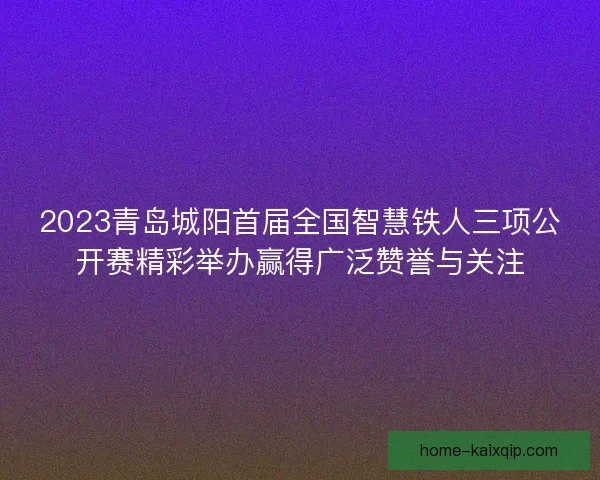 2023青岛城阳首届全国智慧铁人三项公开赛精彩举办赢得广泛赞誉与关注 2023青岛城阳首届全国智慧铁人三项公开赛精彩举办赢得广泛赞誉与关注