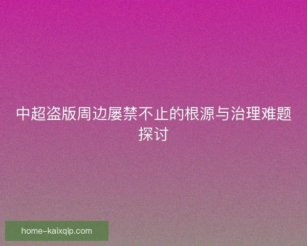 中超盗版周边屡禁不止的根源与治理难题探讨 中超盗版周边屡禁不止的根源与治理难题探讨