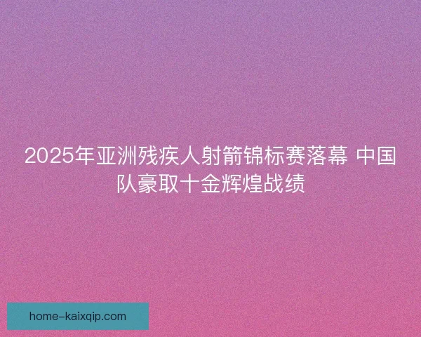 2025年亚洲残疾人射箭锦标赛落幕 中国队豪取十金辉煌战绩 2025年亚洲残疾人射箭锦标赛落幕 中国队豪取十金辉煌战绩