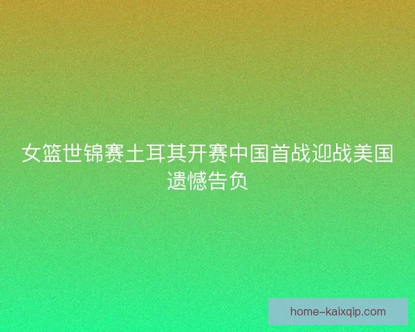 女篮世锦赛土耳其开赛中国首战迎战美国遗憾告负